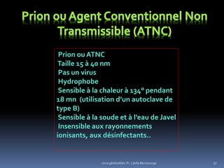 virus généralités: Pr. Latifa Berrezouga 27
Prion ou ATNC
Taille 15 à 40 nm
Pas un virus
Hydrophobe
Sensible à la chaleur à 134° pendant
18 mn (utilisation d’un autoclave de
type B)
Sensible à la soude et à l'eau de Javel
Insensible aux rayonnements
ionisants, aux désinfectants..
 