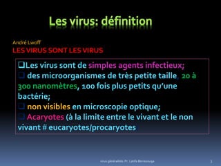 3
Les virus sont de simples agents infectieux;
 des microorganismes de très petite taille, 20 à
300 nanomètres, 100 fois plus petits qu’une
bactérie;
 non visibles en microscopie optique;
 Acaryotes (à la limite entre le vivant et le non
vivant # eucaryotes/procaryotes)
André Lwoff
LESVIRUS SONT LESVIRUS
virus généralités: Pr. Latifa Berrezouga
 