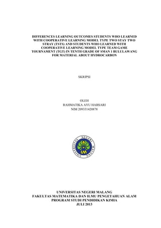 DIFFERENCES LEARNING OUTCOMES STUDENTS WHO LEARNED
WITH COOPERATIVE LEARNING MODEL TYPE TWO STAY TWO
STRAY (TSTS) AND STUDENTS WHO LEARNED WITH
COOPERATIVE LEARNING MODEL TYPE TEAM GAME
TOURNAMENT (TGT) IN TENTH GRADE OF SMAN 1 BULULAWANG
FOR MATERIAL ABOUT HYDROCARBON
SKRIPSI
OLEH
RAHMATIKA AYU HABSARI
NIM 209331420878
UNIVERSITAS NEGERI MALANG
FAKULTAS MATEMATIKA DAN ILMU PENGETAHUAN ALAM
PROGRAM STUDI PENDIDIKAN KIMIA
JULI 2013
 
