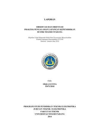 LAPORAN
OBSERVASI DAN ORIENTASI
PRAKTEK PENGALAMAN LAPANGAN KEPENDIDIKAN
DI SMK NEGERI 5 PADANG
Diajukan Untuk Memenuhi Salah Satu Persyaratan Menyelesaikan
Praktek Lapangan Kependidikan FT UNP
Semester Januari-Juni 2014
Oleh:
OKKA GUSTIA
55471/2010
PROGRAM STUDI PENDIDIKAN TEKNIK ELEKTRONIKA
JURUSAN TEKNIK ELEKTRONIKA
FAKULTAS TEKNIK
UNIVERSITAS NEGERI PADANG
2014
 