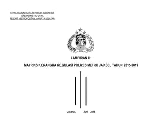 KEPOLISIAN NEGARA REPUBLIK INDONESIA
DAERAH METRO JAYA
RESORT METROPOLITAN JAKARTA SELATAN
LAMPIRAN II :
MATRIKS KERANGKA REGULASI POLRES METRO JAKSEL TAHUN 2015-2019
Jakarta , Juni 2015
 