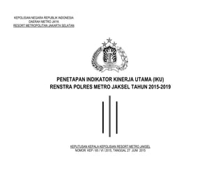 KEPOLISIAN NEGARA REPUBLIK INDONESIA
DAERAH METRO JAYA
RESORT METROPOLITAN JAKARTA SELATAN
PENETAPAN INDIKATOR KINERJA UTAMA (IKU)
RENSTRA POLRES METRO JAKSEL TAHUN 2015-2019
KEPUTUSAN KEPALA KEPOLISIAN RESORT METRO JAKSEL
NOMOR: KEP / 65 / Vl / 2015, TANGGAL 27 JUNI 2015
 