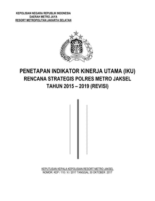 KEPOLISIAN NEGARA REPUBLIK INDONESIA
DAERAH METRO JAYA
RESORT METROPOLITAN JAKARTA SELATAN
PENETAPAN INDIKATOR KINERJA UTAMA (IKU)
RENCANA STRATEGIS POLRES METRO JAKSEL
TAHUN 2015 – 2019 (REVISI)
KEPUTUSAN KEPALA KEPOLISIAN RESORT METRO JAKSEL
NOMOR: KEP / 110 / X / 2017 TANGGAL 30 OKTOBER 2017
 