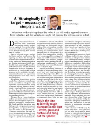 coluMn




    A ‘Strategically fit’                                                             Kalpesh Desai
  target – necessary or                                                               CEO,
                                                                                      Agile Financial Technologies

        simply a want?
   Valuations are low during times like today & you will notice aggressive moves
 from India Inc. Yet, low valuations should not become the sole reason for a deal!



D
         uring times of economic un-        In current times, exits are difficult and     You will notice enterprises with strong
         certainty most prospective         new investors would prefer to see their       balance sheets still pursuing acquisi-
         buyers would consider acquisi-     cash infused into the company and not         tions aggressively as a key component
tions as high risk. However for Indian      paid out of the system as far as possible.    of their growth and expansion strategy,
enterprises with strong balance sheets,     With pe Funds and banks constricting          more so when the economy is facing
or the ability to leverage, here is some    investing and lending activities, these       the kind of turbulence we have just re-
food for thought.                           are tough times for entrepreneurs. It is      cently experienced.
   Signs of economic recovery are just      time for them to examine the possibil-           Having said that, acquisitions should
in. equity markets have been on the         ity of partnering and becoming part of        not be pursued just because valuations
upswing and that is the first sign of       larger and nimble enterprises which           are down. An enterprise must examine
economic recovery and increase in in-       will support their priorities, compli-        if the company or business being ac-
vestor confidence. emerging markets         ment their values and ensure that a           quired is a strategic fit with respect to
are showing positive growth with mar-       platform and foundation will be created       imbibing new technology, skills and the
kets like India targeting a 7% growth in    for what has been created by them to          ability to penetrate a market. Acquisi-
its GDp Valuations are still attractive
         .                                  move to the next stage.                       tions just to accrete revenues and prof-
and for those of us who are looking at         There can be no better time than a         its perhaps might be a short term play
acquisitions as a mode to add on new        recession to acquire and merge busi-          and neither the buyer nor the seller
products, service capabilities, strength-   nesses since more time is available to        may derive long term value generation
en our core business and to penetrate       transition the merged firms. These are        by coming together. As a case in point,
new geographies – now is the time to        times when valuations are reasonable          we include the founders of businesses
pursue buy outs.                            and business owners are amenable to a         being merged into our group’s core
   The window of opportunity is quite       pragmatic approach of achieving target        team, engage them in functions, create
small whilst valuations remain beaten       exit values based upon actual perfor-         minimum disruption for their clients
down, and for those enterprises with        mance, and not just a pe Multiple. Top        and employees and ensure that the
significant cash reserves or the ability    line and book profits do not count un-        earn-out structures are aligned to the
to leverage investor resources or debt,     less the business can generate cash,          overall results of the combined entity
this is a once in a lifetime opportunity    and enterprise valuations are back to         without creating silos.
to bolster their offering, gain key com-    including the fundamentals of cash ef-           In cross-border acquisitions, inte-
petencies and increase their reach in       ficiency and cash generation. M&A ac-         gration can pose challenges if we do not
new markets through significantly un-       tivities have not dried up. The activity      take into cognizance the differences in
derpriced acquisitions.                     levels seem low because of the absence        operating styles, practices, processes
   These are also very interesting times    of private equity players in the past year.   and culture of the seller. people and
and we can see the investor commu-                                                        core values are create the bridge be-
nity and the industry working hand-in-
hand. We see investors, entrepreneurs,
                                            This is the time                              tween two enterprises and financial
                                                                                          results are a direct result of the how
pe Funds and Vcs partnering with            to identify rough                             disruptive or inclusive the integration
high-growth enterprises to support                                                        process will be.
their portfolio companies that have         diamonds in the dust                             This is the time to identify rough dia-
seen the stress of the recent past.
These are enterprises that have re-
                                            – invest, grow and                            monds in the dust – invest, grow, nur-
                                                                                          ture and bring out the sparkle. now is
ceived strong management inputs from
their investors and are in different
                                            nurture and bring                             the time for even mid-sized Indian en-
                                                                                          terprises to spread their wings and make
stages of a growth and maturity cycle.      out the sparkle                               their mark in the global arena. 4Ps


                                                                           5 june - 18 june 2009 4ps BuSIneSS AnD MARKeTInG 29
 
