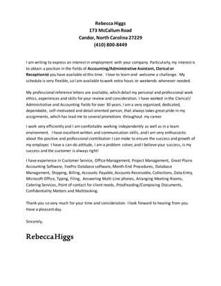 Rebecca Higgs
173 McCallum Road
Candor, North Carolina 27229
(410) 800-8449
I am writing to express an interest in employment with your company. Particularly, my interest is
to obtain a position in the fields of Accounting/Administrative Assistant, Clerical or
Receptionist you have available at this time. I love to learn and welcome a challenge. My
schedule is very flexible, so I am available to work extra hours or weekends whenever needed.
My professional reference letters are available, which detail my personal and professional work
ethics, experiences and skills for your review and consideration. I have worked in the Clerical/
Administrative and Accounting fields for over 30 years. I am a very organized, dedicated,
dependable, self-motivated and detail oriented person, that always takes great pride in my
assignments, which has lead me to several promotions throughout my career.
I work very efficiently and I am comfortable working independently as well as in a team
environment. I have excellent written and communication skills, and I am very enthusiastic
about the positive and professional contribution I can make to ensure the success and growth of
my employer. I have a can-do attitude, I am a problem solver, and I believe your success, is my
success and the customer is always right!
I have experience in Customer Service, Office Management, Project Management, Great Plains
Accounting Software, FoxPro Database software, Month-End Procedures, Database
Management, Shipping, Billing, Accounts Payable, Accounts Receivable, Collections, Data Entry,
Microsoft Office, Typing, Filing, Answering Multi-Line phones, Arranging Meeting Rooms,
Catering Services, Point of contact for client needs, Proofreading/Composing Documents,
Confidentiality Matters and Multitasking.
Thank you so very much for your time and consideration. I look forward to hearing from you.
Have a pleasant day.
Sincerely,
RebeccaHiggs
 