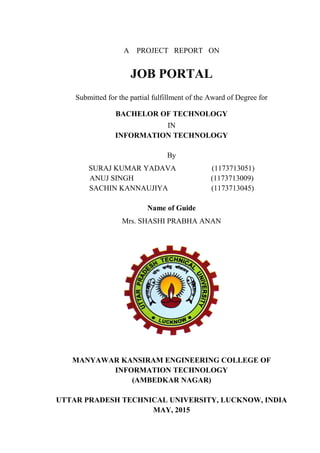 A PROJECT REPORT ON
JOB PORTAL
Submitted for the partial fulfillment of the Award of Degree for
BACHELOR OF TECHNOLOGY
IN
INFORMATION TECHNOLOGY
By
SURAJ KUMAR YADAVA (1173713051)
ANUJ SINGH (1173713009)
SACHIN KANNAUJIYA (1173713045)
Name of Guide
Mrs. SHASHI PRABHA ANAN
MANYAWAR KANSIRAM ENGINEERING COLLEGE OF
INFORMATION TECHNOLOGY
(AMBEDKAR NAGAR)
UTTAR PRADESH TECHNICAL UNIVERSITY, LUCKNOW, INDIA
MAY, 2015
 