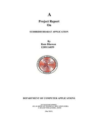 A
Project Report
On
SUDHRIDH BHARAT APPLICATION
By
Ram Bhawan
1209114059
DEPARTMENT OF COMPUTER APPLICATIONS
JSS MAHAVIDYAPEETHA
JSS ACADEMY OF TECHNICAL EDUCATION,NOIDA
C-20/1,SECTOR- 62,NOIDA- 201301
[May’2015 ]
 