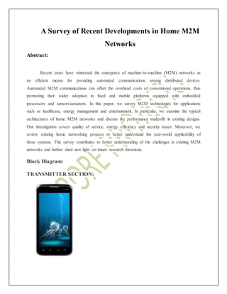 A Survey of Recent Developments in Home M2M
Networks
Abstract:
Recent years have witnessed the emergence of machine-to-machine (M2M) networks as
an efficient means for providing automated communications among distributed devices.
Automated M2M communications can offset the overhead costs of conventional operations, thus
promoting their wider adoption in fixed and mobile platforms equipped with embedded
processors and sensors/actuators. In this paper, we survey M2M technologies for applications
such as healthcare, energy management and entertainment. In particular, we examine the typical
architectures of home M2M networks and discuss the performance tradeoffs in existing designs.
Our investigation covers quality of service, energy efficiency and security issues. Moreover, we
review existing home networking projects to better understand the real-world applicability of
these systems. This survey contributes to better understanding of the challenges in existing M2M
networks and further shed new light on future research directions.
Block Diagram:
TRANSMITTER SECTION:
 