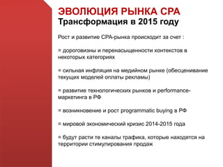 ЭВОЛЮЦИЯ РЫНКА СРА
Трансформация в 2015 году
Рост и развитие СРА-рынка происходит за счет :
= дороговизны и перенасыщенности контекстов в
некоторых категориях
= сильная инфляция на медийном рынке (обесценивание
текущих моделей оплаты рекламы)
= развитие технологических рынков и performance-
маркетинга в РФ
= возникновение и рост programmatic buying в РФ
= мировой экономический кризис 2014-2015 года
= будут расти те каналы трафика, которые находятся на
территории стимулирования продаж
 