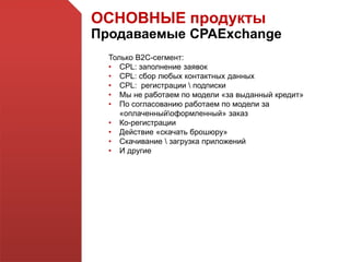 ОСНОВНЫЕ продукты
Продаваемые CPAExchange
Только В2С-сегмент:
• CPL: заполнение заявок
• CPL: сбор любых контактных данных
• CPL: регистрации  подписки
• Мы не работаем по модели «за выданный кредит»
• По согласованию работаем по модели за
«оплаченныйоформленный» заказ
• Ко-регистрации
• Действие «скачать брошюру»
• Скачивание  загрузка приложений
• И другие
 