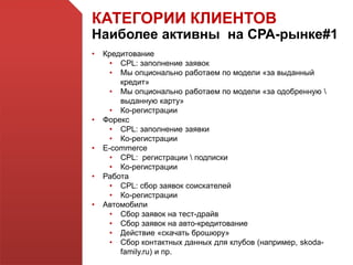 КАТЕГОРИИ КЛИЕНТОВ
Наиболее активны на СРА-рынке#1
• Кредитование
• CPL: заполнение заявок
• Мы опционально работаем по модели «за выданный
кредит»
• Мы опционально работаем по модели «за одобренную 
выданную карту»
• Ко-регистрации
• Форекс
• CPL: заполнение заявки
• Ко-регистрации
• E-commerce
• CPL: регистрации  подписки
• Ко-регистрации
• Работа
• CPL: сбор заявок соискателей
• Ко-регистрации
• Автомобили
• Сбор заявок на тест-драйв
• Сбор заявок на авто-кредитование
• Действие «скачать брошюру»
• Сбор контактных данных для клубов (например, skoda-
family.ru) и пр.
 