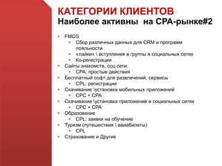 КАТЕГОРИИ КЛИЕНТОВ
Наиболее активны на СРА-рынке#2
• FMCG
• Сбор различных данных для CRM и программ
лояльности
• «лайки»  вступления в группы в социальных сетях
• Ко-регистрации
• Сайты знакомств, соц сети:
• CPA: простые действия
• Бесплатный софт для развлечений, сервисы
• CPL: регистрации
• Скачивание установка мобильных приложений
• CPC + CPA
• Скачивание установка приложений в социальных сетях
• CPC + CPA
• Образование
• CPL: заявки на обучение
• Туризм (путешествия  авиабилеты)
• CPL
• Страхование и Другие
 