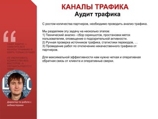 Директор по работе с
вебмастерами
НАША ЗАДАЧА —
ОХВАТИТЬ ВСЕ
КАНАЛЫ ТРАФФИКА И
ВЗЯТЬ ТОЛЬКО ЛУЧШЕЕ
НЕ УВЕЛИЧИВАТЬ
КОЛИЧЕСТВО ВЕБ-
МАСТЕРОВ , А
УЛУЧШАТЬ РАБОТУ С
НИМИ
С ростом количества партнеров, необходимо проводить анализ трафика.
Мы разделяем эту задачу на несколько этапов:
1) Технический анализ - сбор скриншотов, простановки меток
пользователям, оповещение о подозрительной активности.
2) Ручная проверка источников трафика, статистики переходов, …
3) Проведение работ по отключению некачественного трафика от
партнеров.
Для максимальной эффективности нам нужна четкая и оперативная
обратная связь от клиента и оперативные сверки.
КАНАЛЫ ТРАФИКА
Аудит трафика
 