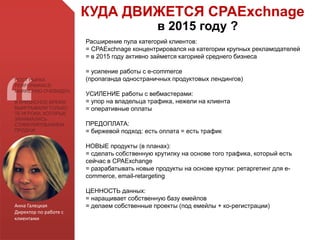 Анна Галецкая
Директор по работе с
клиентами
РОСТ РЫНКА
PERFORMANCE-
MARKETING ОЧЕВИДЕН.
В КРИЗИСНОЕ ВРЕМЯ
ВЫИГРЫВАЛИ ТОЛЬКО
ТЕ ИГРОКИ, КОТОРЫЕ
ЗАНИМАЛИСЬ
СТИМУЛИРОВАНИЕМ
ПРОДАЖ
КУДА ДВИЖЕТСЯ CPAExchnage
в 2015 году ?
Расширение пула категорий клиентов:
= CPAExchnage концентрировался на категории крупных рекламодателей
= в 2015 году активно займется кагорией среднего бизнеса
= усиление работы с e-commerce
(пропаганда одностраничных продуктовых лендингов)
УСИЛЕНИЕ работы с вебмастерами:
= упор на владельца трафика, нежели на клиента
= оперативные оплаты
ПРЕДОПЛАТА:
= биржевой подход: есть оплата = есть трафик
НОВЫЕ продукты (в планах):
= сделать собственную крутилку на основе того трафика, который есть
сейчас в CPAExchange
= разрабатывать новые продукты на основе крутки: ретаргетинг для e-
commerce, email-retargeting
ЦЕННОСТЬ данных:
= наращивает собственную базу емейлов
= делаем собственные проекты (под емейлы + ко-регистрации)
 