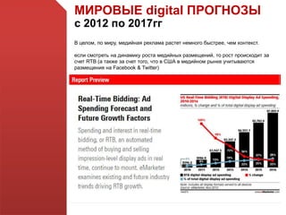 МИРОВЫЕ digital ПРОГНОЗЫ
с 2012 по 2017гг
В целом, по миру, медийная реклама растет немного быстрее, чем контекст.
если смотреть на динамику роста медийных размещений, то рост происходит за
счет RTB (а также за счет того, что в США в медийном рынке учитываются
размещения на Facebook & Twitter)
 