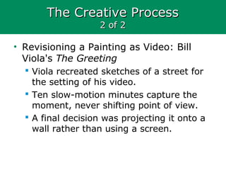 The Creative ProcessThe Creative Process
2 of 22 of 2
• Revisioning a Painting as Video: Bill
Viola's The Greeting
 Viola recreated sketches of a street for
the setting of his video.
 Ten slow-motion minutes capture the
moment, never shifting point of view.
 A final decision was projecting it onto a
wall rather than using a screen.
 