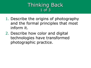 Thinking BackThinking Back
1 of 31 of 3
1. Describe the origins of photography
and the formal principles that most
inform it.
2. Describe how color and digital
technologies have transformed
photographic practice.
 