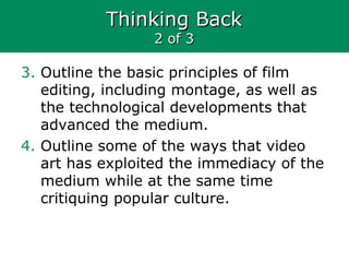 Thinking BackThinking Back
2 of 32 of 3
3. Outline the basic principles of film
editing, including montage, as well as
the technological developments that
advanced the medium.
4. Outline some of the ways that video
art has exploited the immediacy of the
medium while at the same time
critiquing popular culture.
 