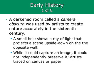 Early HistoryEarly History
1 of 61 of 6
• A darkened room called a camera
obscura was used by artists to create
nature accurately in the sixteenth
century.
 A small hole shows a ray of light that
projects a scene upside-down on the the
opposite wall.
 While it could capture an image, it could
not independently preserve it; artists
traced on canvas or paper.
 