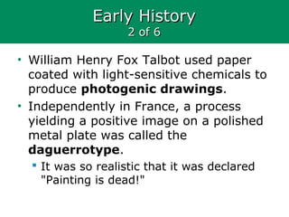 Early HistoryEarly History
2 of 62 of 6
• William Henry Fox Talbot used paper
coated with light-sensitive chemicals to
produce photogenic drawings.
• Independently in France, a process
yielding a positive image on a polished
metal plate was called the
daguerrotype.
 It was so realistic that it was declared
"Painting is dead!"
 