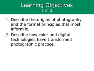 Learning ObjectivesLearning Objectives
1 of 31 of 3
1. Describe the origins of photography
and the formal principles that most
inform it.
2. Describe how color and digital
technologies have transformed
photographic practice.
 