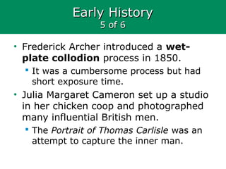 Early HistoryEarly History
5 of 65 of 6
• Frederick Archer introduced a wet-
plate collodion process in 1850.
 It was a cumbersome process but had
short exposure time.
• Julia Margaret Cameron set up a studio
in her chicken coop and photographed
many influential British men.
 The Portrait of Thomas Carlisle was an
attempt to capture the inner man.
 