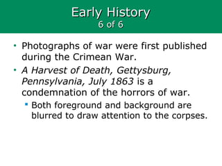 Early HistoryEarly History
6 of 66 of 6
• Photographs of war were first published
during the Crimean War.
• A Harvest of Death, Gettysburg,
Pennsylvania, July 1863 is a
condemnation of the horrors of war.
 Both foreground and background are
blurred to draw attention to the corpses.
 