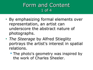 Form and ContentForm and Content
1 of 41 of 4
• By emphasizing formal elements over
representation, an artist can
underscore the abstract nature of
photographs.
• The Steerage by Alfred Stieglitz
portrays the artist's interest in spatial
relations.
 The photo's geometry was inspired by
the work of Charles Sheeler.
 