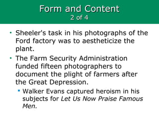 Form and ContentForm and Content
2 of 42 of 4
• Sheeler's task in his photographs of the
Ford factory was to aestheticize the
plant.
• The Farm Security Administration
funded fifteen photographers to
document the plight of farmers after
the Great Depression.
 Walker Evans captured heroism in his
subjects for Let Us Now Praise Famous
Men.
 