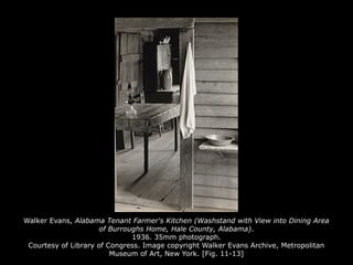 Walker Evans, Alabama Tenant Farmer's Kitchen (Washstand with View into Dining Area
of Burroughs Home, Hale County, Alabama).
1936. 35mm photograph.
Courtesy of Library of Congress. Image copyright Walker Evans Archive, Metropolitan
Museum of Art, New York. [Fig. 11-13]
 
