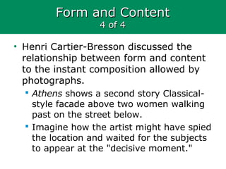 Form and ContentForm and Content
4 of 44 of 4
• Henri Cartier-Bresson discussed the
relationship between form and content
to the instant composition allowed by
photographs.
 Athens shows a second story Classical-
style facade above two women walking
past on the street below.
 Imagine how the artist might have spied
the location and waited for the subjects
to appear at the "decisive moment."
 
