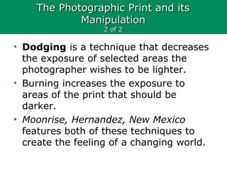 The Photographic Print and itsThe Photographic Print and its
ManipulationManipulation
2 of 22 of 2
• Dodging is a technique that decreases
the exposure of selected areas the
photographer wishes to be lighter.
• Burning increases the exposure to
areas of the print that should be
darker.
• Moonrise, Hernandez, New Mexico
features both of these techniques to
create the feeling of a changing world.
 