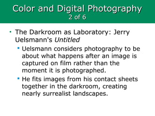 Color and Digital PhotographyColor and Digital Photography
2 of 62 of 6
• The Darkroom as Laboratory: Jerry
Uelsmann's Untitled
 Uelsmann considers photography to be
about what happens after an image is
captured on film rather than the
moment it is photographed.
 He fits images from his contact sheets
together in the darkroom, creating
nearly surrealist landscapes.
 