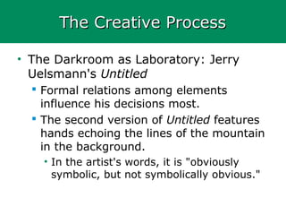 The Creative ProcessThe Creative Process
• The Darkroom as Laboratory: Jerry
Uelsmann's Untitled
 Formal relations among elements
influence his decisions most.
 The second version of Untitled features
hands echoing the lines of the mountain
in the background.
• In the artist's words, it is "obviously
symbolic, but not symbolically obvious."
 