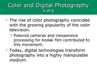 Color and Digital PhotographyColor and Digital Photography
4 of 64 of 6
• The rise of color photography coincided
with the growing popularity of the color
television.
 Polaroid cameras and inexpensive
processing for Kodak film contributed to
this movement.
• Today, digital technologies transform
photography into a highly manipulable
medium.
 