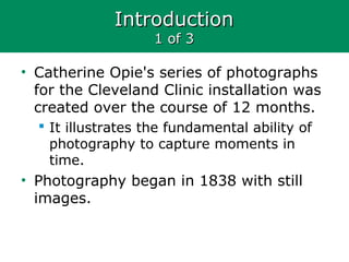 IntroductionIntroduction
1 of 31 of 3
• Catherine Opie's series of photographs
for the Cleveland Clinic installation was
created over the course of 12 months.
 It illustrates the fundamental ability of
photography to capture moments in
time.
• Photography began in 1838 with still
images.
 
