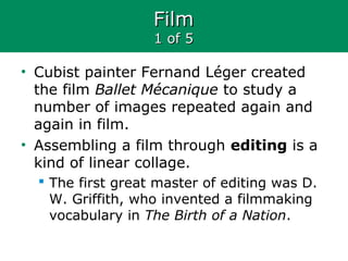 FilmFilm
1 of 51 of 5
• Cubist painter Fernand Léger created
the film Ballet Mécanique to study a
number of images repeated again and
again in film.
• Assembling a film through editing is a
kind of linear collage.
 The first great master of editing was D.
W. Griffith, who invented a filmmaking
vocabulary in The Birth of a Nation.
 