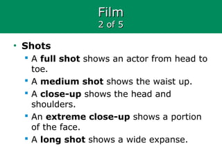 FilmFilm
2 of 52 of 5
• Shots
 A full shot shows an actor from head to
toe.
 A medium shot shows the waist up.
 A close-up shows the head and
shoulders.
 An extreme close-up shows a portion
of the face.
 A long shot shows a wide expanse.
 