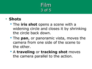 FilmFilm
3 of 53 of 5
• Shots
 The iris shot opens a scene with a
widening circle and closes it by shrinking
the circle back down.
 The pan, or panoramic vista, moves the
camera from one side of the scene to
the other.
 A traveling or tracking shot moves
the camera parallel to the action.
 