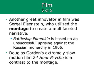 FilmFilm
5 of 55 of 5
• Another great innovator in film was
Sergei Eisenstein, who utilized the
montage to create a multifaceted
narrative.
 Battleship Potemkin is based on an
unsuccessful uprising against the
Russian monarchy in 1905.
• Douglas Gordon's extremely slow-
motion film 24 Hour Psycho is a
contrast to the montage.
 