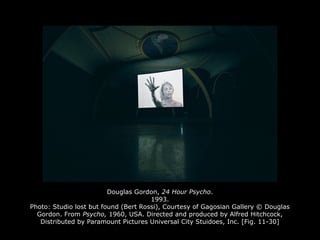 Douglas Gordon, 24 Hour Psycho.
1993.
Photo: Studio lost but found (Bert Rossi), Courtesy of Gagosian Gallery © Douglas
Gordon. From Psycho, 1960, USA. Directed and produced by Alfred Hitchcock,
Distributed by Paramount Pictures Universal City Stuidoes, Inc. [Fig. 11-30]
 