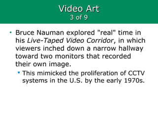 Video ArtVideo Art
3 of 93 of 9
• Bruce Nauman explored "real" time in
his Live-Taped Video Corridor, in which
viewers inched down a narrow hallway
toward two monitors that recorded
their own image.
 This mimicked the proliferation of CCTV
systems in the U.S. by the early 1970s.
 