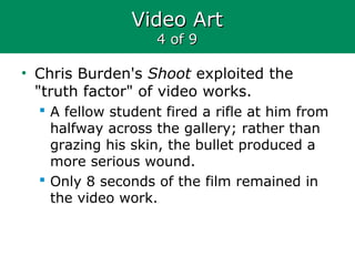 Video ArtVideo Art
4 of 94 of 9
• Chris Burden's Shoot exploited the
"truth factor" of video works.
 A fellow student fired a rifle at him from
halfway across the gallery; rather than
grazing his skin, the bullet produced a
more serious wound.
 Only 8 seconds of the film remained in
the video work.
 