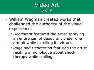 Video ArtVideo Art
6 of 96 of 9
• William Wegman created works that
challenged the authority of the visual
experience.
 Deodorant featured the artist spraying
an entire can of deodorant under one
armpit while extolling its virtues.
 Rage and Depression featured the artist
reciting a monologue about shock
therapy while smiling.
 
