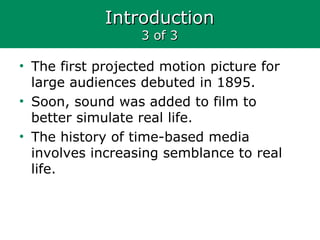 IntroductionIntroduction
3 of 33 of 3
• The first projected motion picture for
large audiences debuted in 1895.
• Soon, sound was added to film to
better simulate real life.
• The history of time-based media
involves increasing semblance to real
life.
 