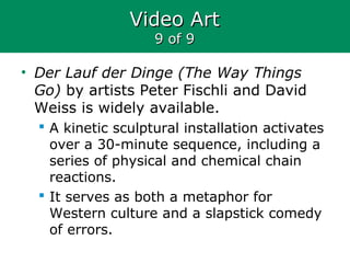 Video ArtVideo Art
9 of 99 of 9
• Der Lauf der Dinge (The Way Things
Go) by artists Peter Fischli and David
Weiss is widely available.
 A kinetic sculptural installation activates
over a 30-minute sequence, including a
series of physical and chemical chain
reactions.
 It serves as both a metaphor for
Western culture and a slapstick comedy
of errors.
 