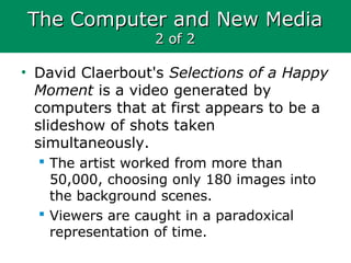 The Computer and New MediaThe Computer and New Media
2 of 22 of 2
• David Claerbout's Selections of a Happy
Moment is a video generated by
computers that at first appears to be a
slideshow of shots taken
simultaneously.
 The artist worked from more than
50,000, choosing only 180 images into
the background scenes.
 Viewers are caught in a paradoxical
representation of time.
 