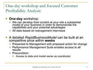 One-day   workshop and focused Customer Profitability Analysis One-day  workshop: We can develop from scratch at your site a substantial model of your business in order to demonstrate the capabilities and your potential advantages All data based on management interviews  A detailed  RapidBusinessModel  can be built at an competitive price within  weeks Presented to Management with proposed action for change Performance Management Suite enables access to all results Precondition: Access to data and model owner as coordinator 
