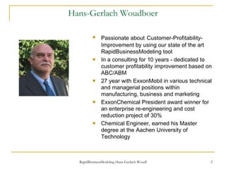Hans-Gerlach Woudboer Passionate about   Customer-Profitability- Improvement by using our state of the art RapidBusinessModeling tool In a consulting for 10 years - dedicated to customer profitability improvement based on ABC/ABM 27 year with ExxonMobil in various technical and managerial positions within manufacturing, business and marketing ExxonChemical President award winner for an enterprise re-engineering and cost reduction project of 30% Chemical Engineer, earned his Master degree at the Aachen University of Technology 
