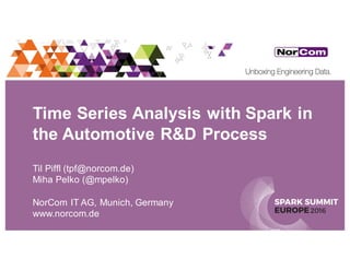 SPARK SUMMIT
EUROPE2016
Time Series Analysis with Spark in
the Automotive R&D Process
Til Piffl (tpf@norcom.de)
Miha Pelko (@mpelko)
NorCom IT AG, Munich, Germany
www.norcom.de
 